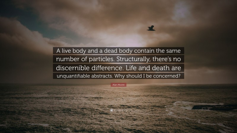 Alan Moore Quote: “A live body and a dead body contain the same number of particles. Structurally, there’s no discernible difference. Life and death are unquantifiable abstracts. Why should I be concerned?”