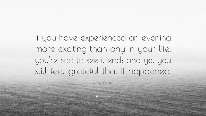Arthur Golden Quote: “If you have experienced an evening more exciting than any in your life, you’re sad to see it end; and yet you still feel grateful that it happened.”