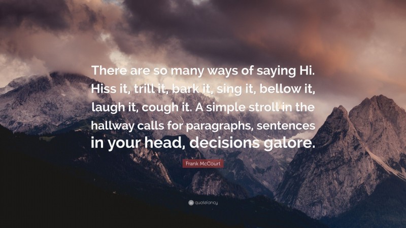 Frank McCourt Quote: “There are so many ways of saying Hi. Hiss it, trill it, bark it, sing it, bellow it, laugh it, cough it. A simple stroll in the hallway calls for paragraphs, sentences in your head, decisions galore.”