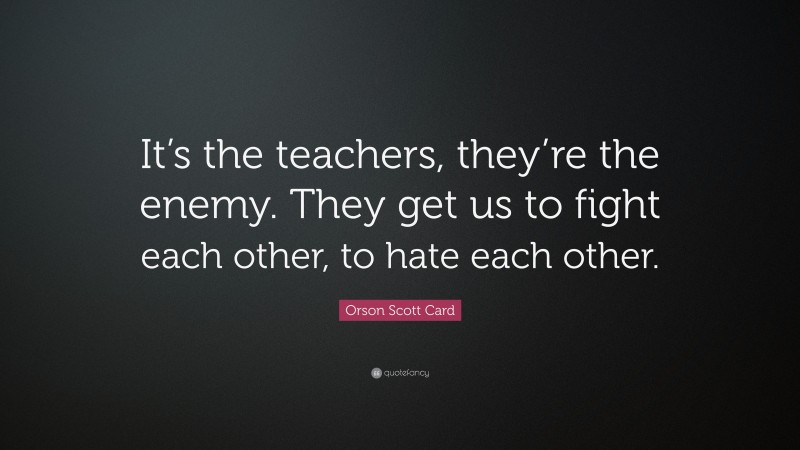 Orson Scott Card Quote: “It’s the teachers, they’re the enemy. They get us to fight each other, to hate each other.”