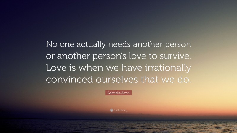 Gabrielle Zevin Quote: “No one actually needs another person or another person’s love to survive. Love is when we have irrationally convinced ourselves that we do.”