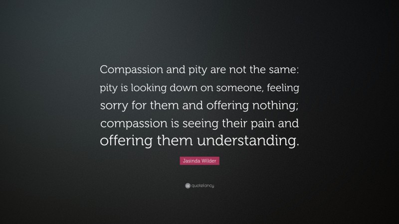 Jasinda Wilder Quote: “Compassion and pity are not the same: pity is looking down on someone, feeling sorry for them and offering nothing; compassion is seeing their pain and offering them understanding.”
