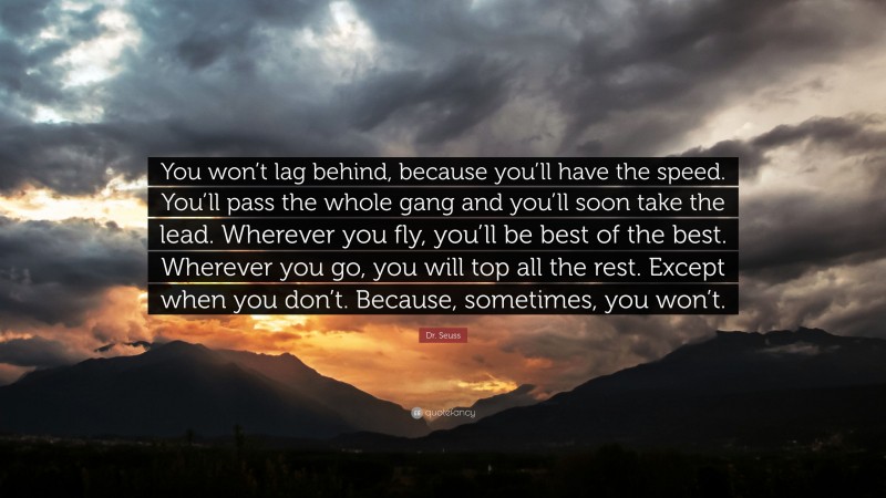 Dr. Seuss Quote: “You won’t lag behind, because you’ll have the speed. You’ll pass the whole gang and you’ll soon take the lead. Wherever you fly, you’ll be best of the best. Wherever you go, you will top all the rest. Except when you don’t. Because, sometimes, you won’t.”