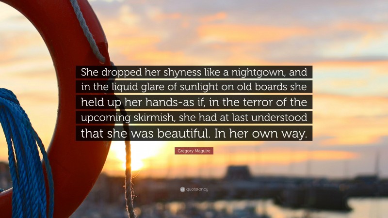 Gregory Maguire Quote: “She dropped her shyness like a nightgown, and in the liquid glare of sunlight on old boards she held up her hands-as if, in the terror of the upcoming skirmish, she had at last understood that she was beautiful. In her own way.”