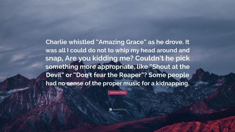 Jeaniene Frost Quote: “Charlie whistled “Amazing Grace” as he drove. It was all I could do not to whip my head around and snap, Are you kidding me? Couldn’t he pick something more appropriate, like “Shout at the Devil” or “Don’t fear the Reaper”? Some people had no sense of the proper music for a kidnapping.”