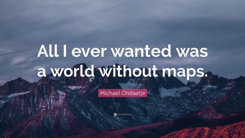 Michael Ondaatje Quote: “All I ever wanted was a world without maps.”
