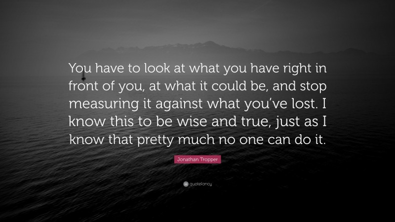 Jonathan Tropper Quote: “You have to look at what you have right in front of you, at what it could be, and stop measuring it against what you’ve lost. I know this to be wise and true, just as I know that pretty much no one can do it.”