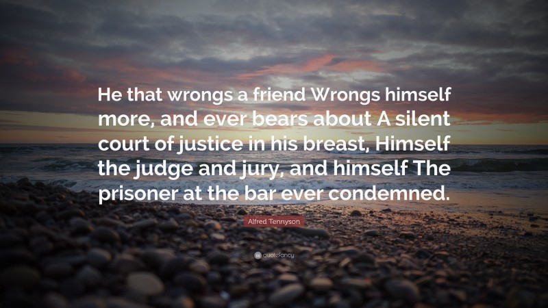 Alfred Tennyson Quote: “He that wrongs a friend Wrongs himself more, and ever bears about A silent court of justice in his breast, Himself the judge and jury, and himself The prisoner at the bar ever condemned.”