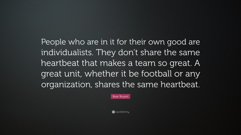 Bear Bryant Quote: “People who are in it for their own good are individualists. They don’t share the same heartbeat that makes a team so great. A great unit, whether it be football or any organization, shares the same heartbeat.”