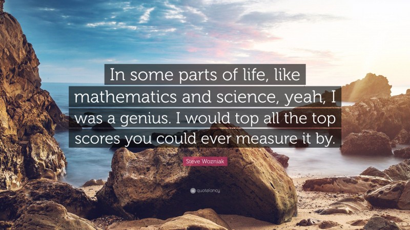 Steve Wozniak Quote: “In some parts of life, like mathematics and science, yeah, I was a genius. I would top all the top scores you could ever measure it by.”