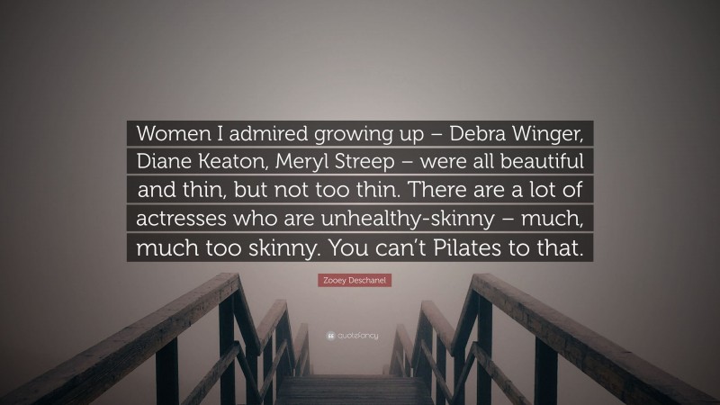 Zooey Deschanel Quote: “Women I admired growing up – Debra Winger, Diane Keaton, Meryl Streep – were all beautiful and thin, but not too thin. There are a lot of actresses who are unhealthy-skinny – much, much too skinny. You can’t Pilates to that.”