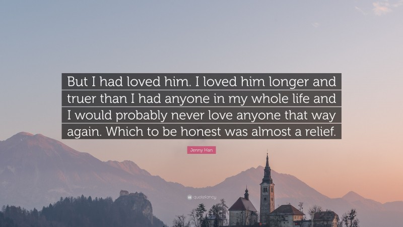 Jenny Han Quote: “But I had loved him. I loved him longer and truer than I had anyone in my whole life and I would probably never love anyone that way again. Which to be honest was almost a relief.”