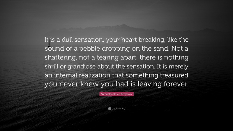 Samantha Bruce-Benjamin Quote: “It is a dull sensation, your heart breaking, like the sound of a pebble dropping on the sand. Not a shattering, not a tearing apart, there is nothing shrill or grandiose about the sensation. It is merely an internal realization that something treasured you never knew you had is leaving forever.”