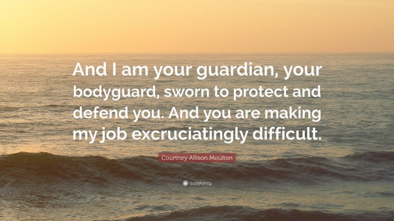 Courtney Allison Moulton Quote: “And I am your guardian, your bodyguard, sworn to protect and defend you. And you are making my job excruciatingly difficult.”