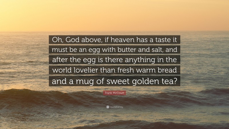Frank McCourt Quote: “Oh, God above, if heaven has a taste it must be an egg with butter and salt, and after the egg is there anything in the world lovelier than fresh warm bread and a mug of sweet golden tea?”
