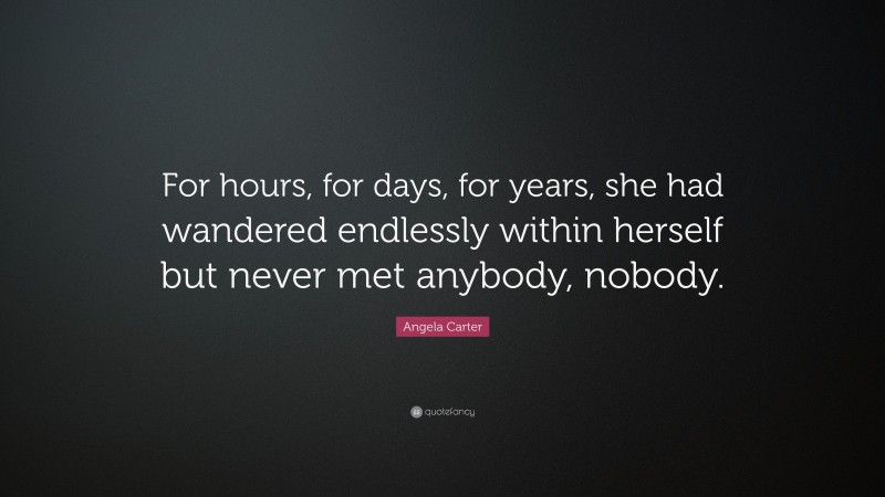 Angela Carter Quote: “For hours, for days, for years, she had wandered endlessly within herself but never met anybody, nobody.”
