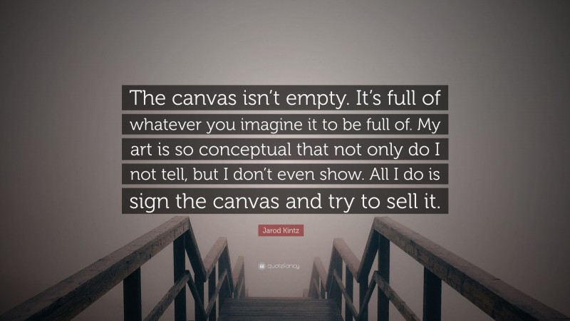 Jarod Kintz Quote: “The canvas isn’t empty. It’s full of whatever you imagine it to be full of. My art is so conceptual that not only do I not tell, but I don’t even show. All I do is sign the canvas and try to sell it.”