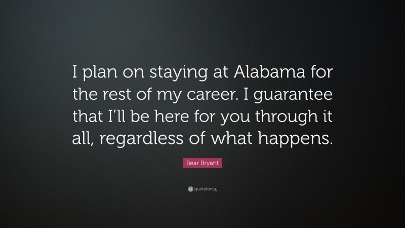 Bear Bryant Quote: “I plan on staying at Alabama for the rest of my career. I guarantee that I’ll be here for you through it all, regardless of what happens.”