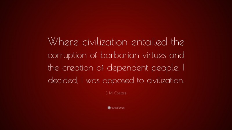 J. M. Coetzee Quote: “Where civilization entailed the corruption of barbarian virtues and the creation of dependent people, I decided, I was opposed to civilization.”