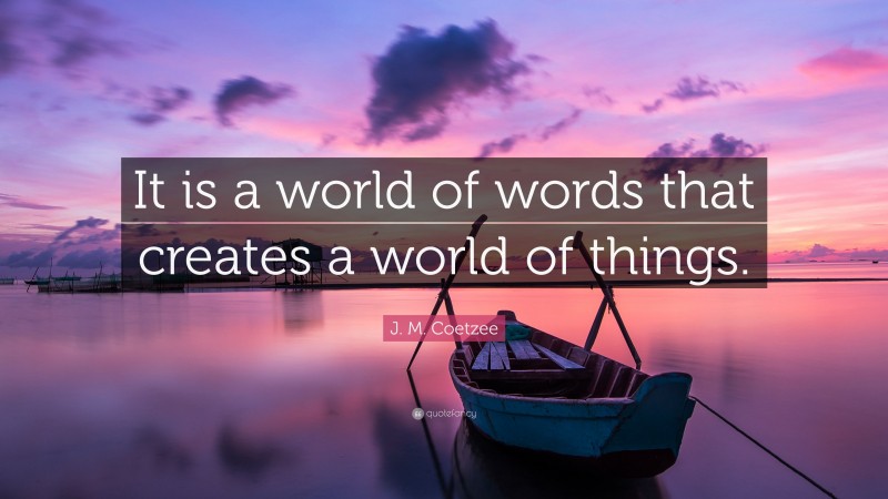 J. M. Coetzee Quote: “It is a world of words that creates a world of things.”