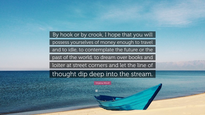 Virginia Woolf Quote: “By hook or by crook, I hope that you will possess yourselves of money enough to travel and to idle, to contemplate the future or the past of the world, to dream over books and loiter at street corners and let the line of thought dip deep into the stream.”