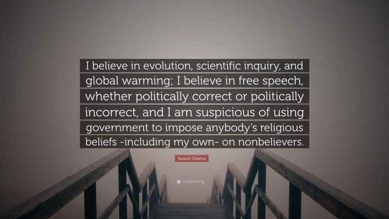 Barack Obama Quote: “I believe in evolution, scientific inquiry, and global warming; I believe in free speech, whether politically correct or politically incorrect, and I am suspicious of using government to impose anybody’s religious beliefs -including my own- on nonbelievers.”