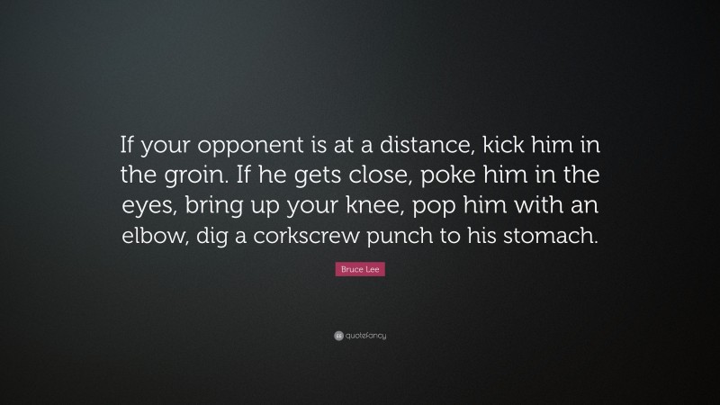Bruce Lee Quote: “If your opponent is at a distance, kick him in the groin. If he gets close, poke him in the eyes, bring up your knee, pop him with an elbow, dig a corkscrew punch to his stomach.”