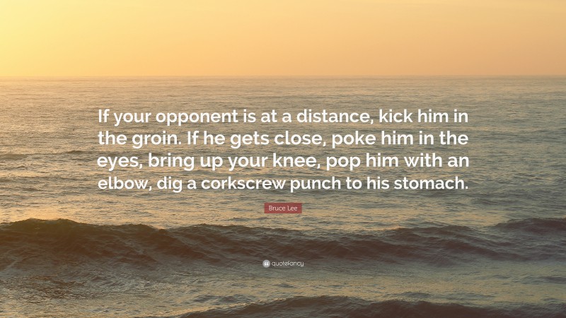 Bruce Lee Quote: “If your opponent is at a distance, kick him in the groin. If he gets close, poke him in the eyes, bring up your knee, pop him with an elbow, dig a corkscrew punch to his stomach.”