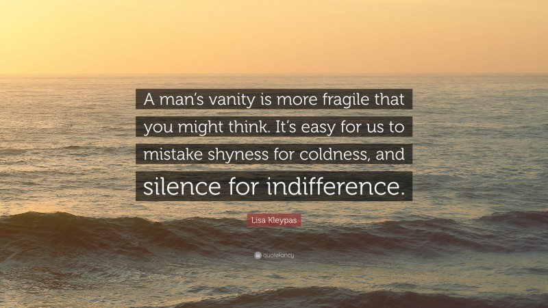 Lisa Kleypas Quote: “A man’s vanity is more fragile that you might think. It’s easy for us to mistake shyness for coldness, and silence for indifference.”