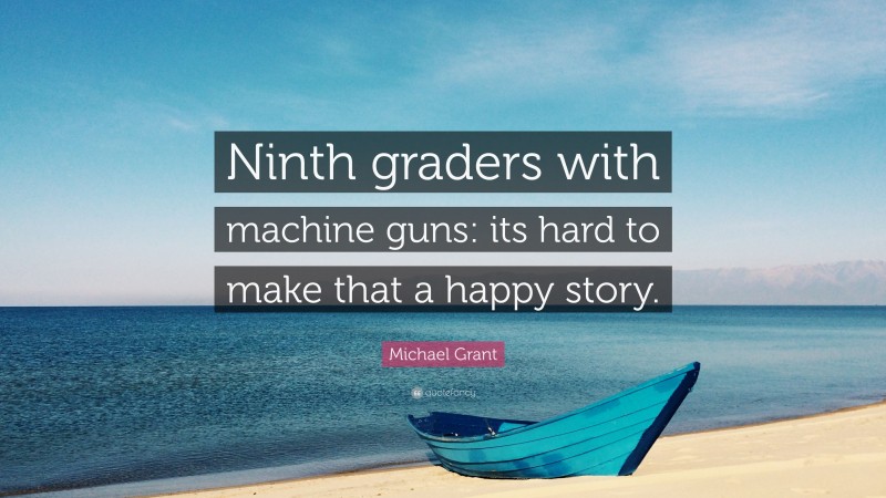 Michael Grant Quote: “Ninth graders with machine guns: its hard to make that a happy story.”