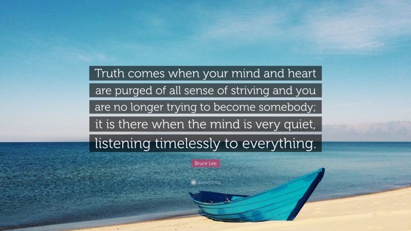 Bruce Lee Quote: “Truth comes when your mind and heart are purged of all sense of striving and you are no longer trying to become somebody; it is there when the mind is very quiet, listening timelessly to everything.”