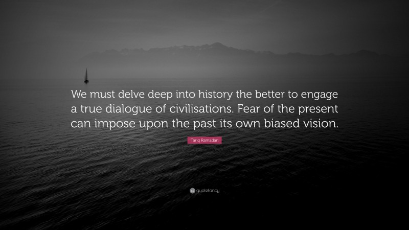 Tariq Ramadan Quote: “We must delve deep into history the better to engage a true dialogue of civilisations. Fear of the present can impose upon the past its own biased vision.”