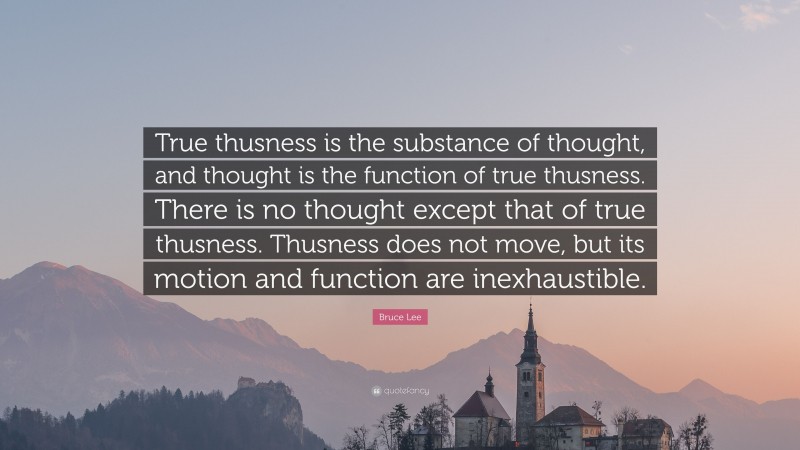 Bruce Lee Quote: “True thusness is the substance of thought, and thought is the function of true thusness. There is no thought except that of true thusness. Thusness does not move, but its motion and function are inexhaustible.”