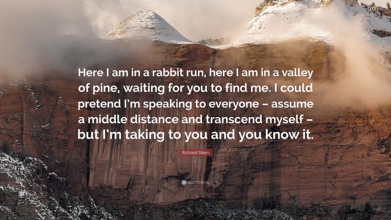 Richard Siken Quote: “Here I am in a rabbit run, here I am in a valley of pine, waiting for you to find me. I could pretend I’m speaking to everyone – assume a middle distance and transcend myself – but I’m taking to you and you know it.”