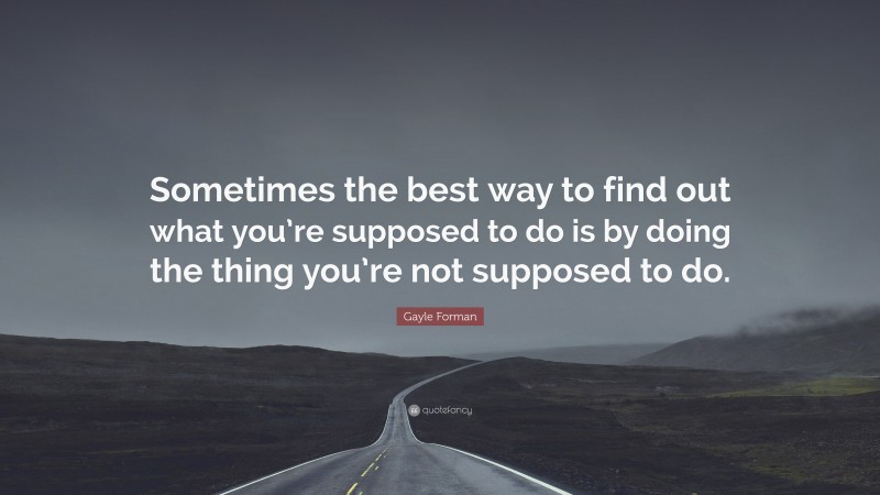 Gayle Forman Quote: “Sometimes the best way to find out what you’re supposed to do is by doing the thing you’re not supposed to do.”