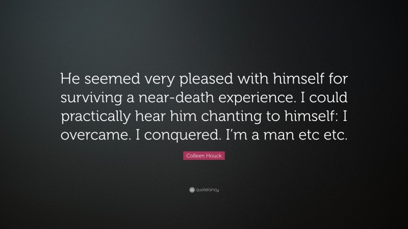 Colleen Houck Quote: “He seemed very pleased with himself for surviving a near-death experience. I could practically hear him chanting to himself: I overcame. I conquered. I’m a man etc etc.”