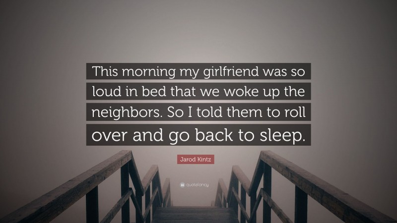 Jarod Kintz Quote: “This morning my girlfriend was so loud in bed that we woke up the neighbors. So I told them to roll over and go back to sleep.”