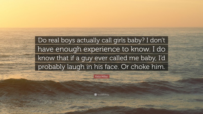 Katja Millay Quote: “Do real boys actually call girls baby? I don’t have enough experience to know. I do know that if a guy ever called me baby, I’d probably laugh in his face. Or choke him.”