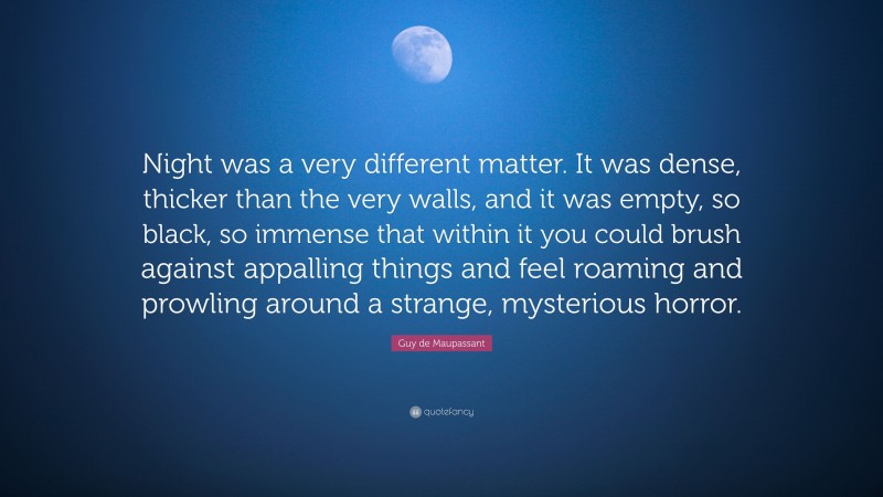 Guy de Maupassant Quote: “Night was a very different matter. It was dense, thicker than the very walls, and it was empty, so black, so immense that within it you could brush against appalling things and feel roaming and prowling around a strange, mysterious horror.”