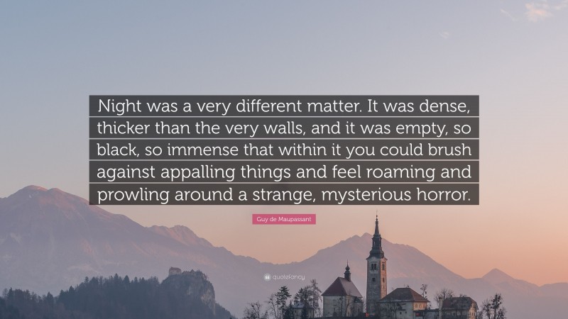 Guy de Maupassant Quote: “Night was a very different matter. It was dense, thicker than the very walls, and it was empty, so black, so immense that within it you could brush against appalling things and feel roaming and prowling around a strange, mysterious horror.”