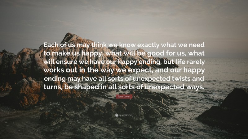 Jane Green Quote: “Each of us may think we know exactly what we need to make us happy, what will be good for us, what will ensure we have our happy ending, but life rarely works out in the way we expect, and our happy ending may have all sorts of unexpected twists and turns, be shaped in all sorts of unexpected ways.”