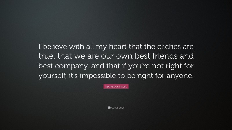 Rachel Machacek Quote: “I believe with all my heart that the cliches are true, that we are our own best friends and best company, and that if you’re not right for yourself, it’s impossible to be right for anyone.”