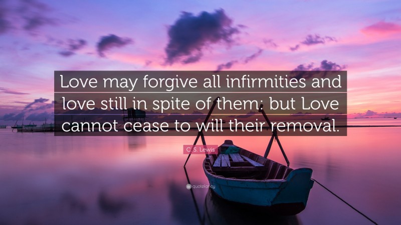C. S. Lewis Quote: “Love may forgive all infirmities and love still in spite of them: but Love cannot cease to will their removal.”