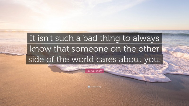 Laura Fraser Quote: “It isn’t such a bad thing to always know that someone on the other side of the world cares about you.”