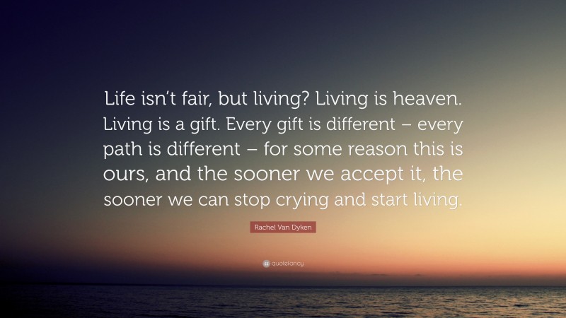 Rachel Van Dyken Quote: “Life isn’t fair, but living? Living is heaven. Living is a gift. Every gift is different – every path is different – for some reason this is ours, and the sooner we accept it, the sooner we can stop crying and start living.”