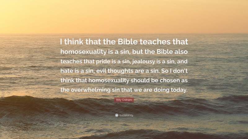 Billy Graham Quote: “I think that the Bible teaches that homosexuality is a sin, but the Bible also teaches that pride is a sin, jealousy is a sin, and hate is a sin, evil thoughts are a sin. So I don’t think that homosexuality should be chosen as the overwhelming sin that we are doing today.”