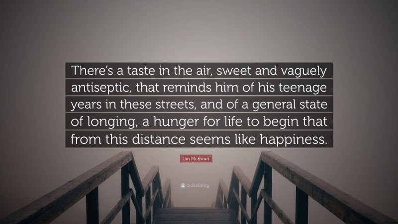 Ian McEwan Quote: “There’s a taste in the air, sweet and vaguely antiseptic, that reminds him of his teenage years in these streets, and of a general state of longing, a hunger for life to begin that from this distance seems like happiness.”