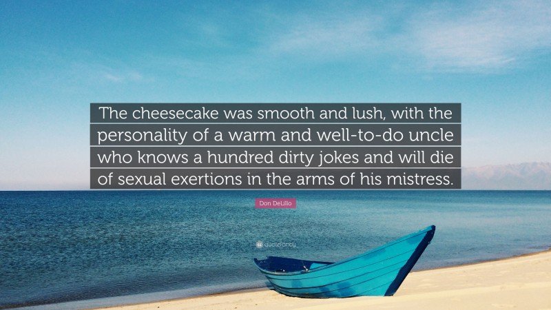 Don DeLillo Quote: “The cheesecake was smooth and lush, with the personality of a warm and well-to-do uncle who knows a hundred dirty jokes and will die of sexual exertions in the arms of his mistress.”