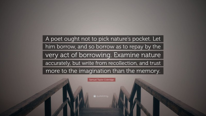 Samuel Taylor Coleridge Quote: “A poet ought not to pick nature’s pocket. Let him borrow, and so borrow as to repay by the very act of borrowing. Examine nature accurately, but write from recollection, and trust more to the imagination than the memory.”