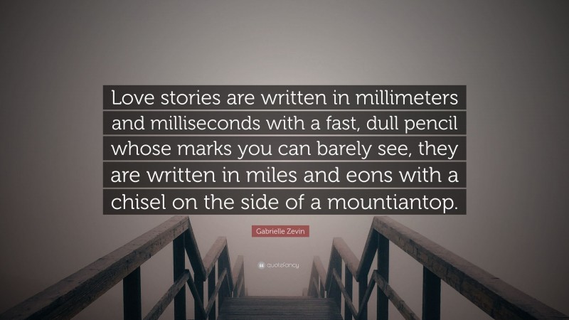 Gabrielle Zevin Quote: “Love stories are written in millimeters and milliseconds with a fast, dull pencil whose marks you can barely see, they are written in miles and eons with a chisel on the side of a mountiantop.”